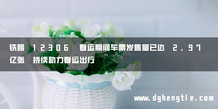 铁路 12306 春运期间车票发售量已达 2.97 亿张 持续助力春运出行
